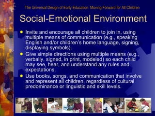 Social-Emotional Environment Invite and encourage all children to join in, using multiple means of communication (e.g., speaking English and/or children’s home language, signing, displaying symbols). Give simple directions using multiple means (e.g., verbally, signed, in print, modeled) so each child may see, hear, and understand any rules and expectations. Use books, songs, and communication that involve and represent all children, regardless of cultural predominance or linguistic and skill levels. The Universal Design of Early Education: Moving Forward for All Children 