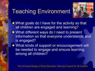 Teaching Environment What goals do I have for the activity so that all children are engaged and learning? What different ways do I need to present information so that everyone understands and is engaged? What kinds of support or encouragement will be needed to engage and ensure learning among all children? The Universal Design of Early Education: Moving Forward for All Children 