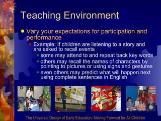 Teaching Environment Vary your expectations for participation and performance   Example: If children are listening to a story and are asked to recall events some may attend to and repeat back key words  others may recall the names of characters by pointing to pictures or using signs and gestures even others may predict what will happen next using complete sentences in English The Universal Design of Early Education: Moving Forward for All Children 