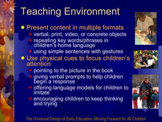 Teaching Environment Present content in multiple formats verbal, print, video, or concrete objects repeating key words/phrases in children’s home language using simple sentences with gestures Use physical cues to focus children’s attention pointing to the picture in the book giving verbal prompts to help children begin a response  offering language models for children to imitate encouraging children to keep thinking and trying The Universal Design of Early Education: Moving Forward for All Children 