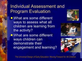 Individual Assessment and Program Evaluation What are some different ways to assess what all children are learning from the activity?  What are some different ways children can demonstrate their engagement and learning? The Universal Design of Early Education: Moving Forward for All Children 