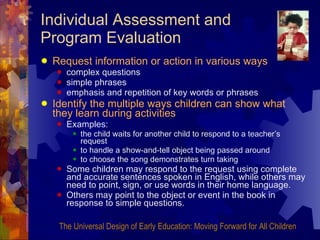 Individual Assessment and Program Evaluation Request information or action in various ways complex questions simple phrases emphasis and repetition of key words or phrases Identify the multiple ways children can show what they learn during activities   Examples:  the child waits for another child to respond to a teacher’s request to handle a show-and-tell object being passed around to choose the song demonstrates turn taking Some children may respond to the request using complete and accurate sentences spoken in English, while others may need to point, sign, or use words in their home language. Others may point to the object or event in the book in response to simple questions. The Universal Design of Early Education: Moving Forward for All Children 
