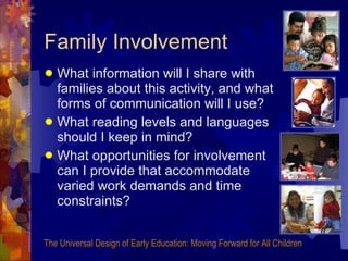 Family Involvement What information will I share with families about this activity, and what forms of communication will I use? What reading levels and languages should I keep in mind? What opportunities for involvement can I provide that accommodate varied work demands and time constraints? The Universal Design of Early Education: Moving Forward for All Children 