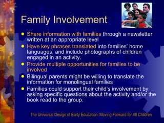 Family Involvement Share information with families  through a newsletter written at an appropriate level Have key phrases translated  into families’ home languages, and include photographs of children engaged in an activity. Provide multiple opportunities for families to be involved Bilingual parents might be willing to translate the information for monolingual families Families could support their child’s involvement by asking specific questions about the activity and/or the book read to the group. The Universal Design of Early Education: Moving Forward for All Children 