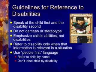 Guidelines for Reference to Disabilities Speak of the child first and the disability second Do not demean or stereotype Emphasize child’s abilities, not disabilities Refer to disability only when that information is relevant in a situation Use “people first” language Refer to child by name Don’t label child by disability 