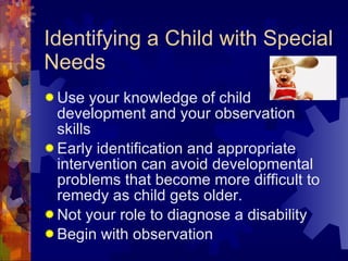 Identifying a Child with Special Needs Use your knowledge of child development and your observation skills Early identification and appropriate intervention can avoid developmental problems that become more difficult to remedy as child gets older. Not your role to diagnose a disability Begin with observation 