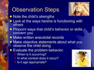 Observation Steps Note the child’s strengths Look at the ways he/she is functioning with others Pinpoint ways that child’s behavior or skills concern you Make written anecdotal records Make objective statements about what you observe the child doing Evaluate the problem behavior: When is it occurring? In what context does it occur? Is it age appropriate? 
