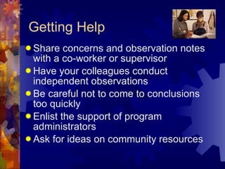 Getting Help Share concerns and observation notes with a co-worker or supervisor Have your colleagues conduct independent observations Be careful not to come to conclusions too quickly Enlist the support of program administrators Ask for ideas on community resources 