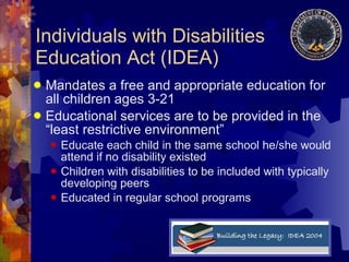 Individuals with Disabilities Education Act (IDEA) Mandates a free and appropriate education for all children ages 3-21 Educational services are to be provided in the “least restrictive environment” Educate each child in the same school he/she would attend if no disability existed Children with disabilities to be included with typically developing peers Educated in regular school programs 