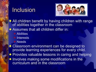 Inclusion All children benefit by having children with range of abilities together in the classroom Assumes that all children differ in: Abilities Interests Needs Classroom environment can be designed to provide learning experiences for every child. Provides valuable lessons in caring and helping Involves making some modifications in the curriculum and in the classroom 