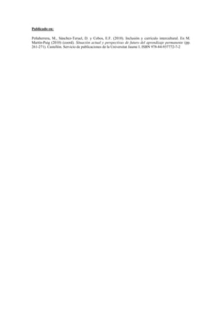 Publicado en:

Peñaherrera, M., Sánchez-Teruel, D. y Cobos, E.F. (2010). Inclusión y currículo intercultural. En M.
Martín-Puig (2010) (coord). Situación actual y perspectivas de futuro del aprendizaje permanente (pp.
261-271). Castellón. Servicio de publicaciones de la Universitat Jaume I. ISBN 978-84-937772-7-2
 