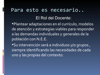 Para esto es necesario..
              El Rol del Docente:
Plantear adaptaciones en el currículo, modelos
de atención y estrategias viables para responder
a las demandas individuales y generales de la
población con N.E.E.
Su intervención será a individuos y/o grupos ,
siempre identificando las necesidades de cada
uno y las propias del contexto.
 