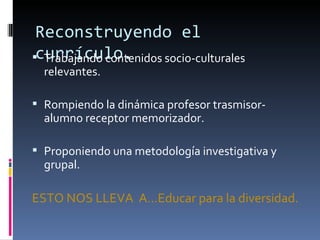 Reconstruyendo el
currículo.
  Trabajando contenidos socio-culturales
  relevantes.

 Rompiendo la dinámica profesor trasmisor-
  alumno receptor memorizador.

 Proponiendo una metodología investigativa y
  grupal.

ESTO NOS LLEVA A…Educar para la diversidad.
 