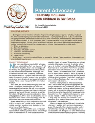 Parent Advocacy
                                        Disability Inclusion
                                        with Children in Six Steps
                                        by Cindy McCombe Spindler
                                        February 5, 2013

   EXECUTIVE OVERVIEW

      During a recent Individualized Education Program meeting, I was asked to give a talk about my daugh-
   ter Jillian’s cerebral palsy diagnosis to her classmates. I eagerly signed up to do so, but found myself
   struggling to find the right approach. Inclusion is so much easier to talk about with fellow advocates and
   adults. I found myself a bit more challenged when it came to preparing for my first talk to children about
   this important subject. With the help of an inclusion specialist, we crafted a talk that can be replicated to
   suit the needs of other children. I encourage parents to follow these steps when crafting a talk:
   1.	 Share an icebreaker.
   2.	 Start the discussion.
   3.	 Talk about “What’s the same.”
   4.	 Talk about “What’s different.”
   5.	 Humanize the disability.
   6.	 Close the talk.
      In this report, I go over the material I used to prepare for the talk. Please share your thoughts with me
   at cindy@abilitycatcher.com.




N
PROJECT BACKGROUND                                           disability. I said, “of course.” This activity was officially
         ine years ago, I became a disability advocate.      added to Jillian’s plan at school. As with the follow-
         It was not something that I had planned. A visit    up on all of Jillian’s Individual Education Meetings, I
         with my daughter Jillian’s first neurologist left   had many to-do items. When the inclusion specialist
me thinking that “perhaps there was nothing amiss,”          pressed me for a date when we could go talk to the
but the second opinion of another neurologist con-           class, I stalled a bit. Not because I didn’t want to do
firmed that Jillian did have a disability. A year later,     the talk. I just couldn’t figure out how to do the talk. It
the doctors settled on a cerebral palsy diagnosis. My        is easy for me to talk about inclusion and the benefits
years of managing complex projects in the technology         of it to an adult population – particularly people work-
world came to an abrupt end, and suddenly I switched         ing in the field of inclusion. But I had never had this
roles to that of a case manager and full-time mother         conversation with children.
to Jillian.                                                     I wanted not only to talk to Jillian’s classmates
   As a team, the two of us have always pushed the           about her disability with grace and appropriate lan-
limits. I have found clever ways to get Jillian into         guage, but I wanted also to talk to her peers in a way
therapies when people said she was too young. Our            where other parents of special needs children could
dance bill has been punched at endless physical, oc-         use my talk as a blueprint to forge this conversation. I
cupational and speech therapy sessions, as well as           thought long and hard about what I would say. I wish
horseback-riding therapy, special needs dance class,         I could tell you that I read a book that gave me good
and yoga classes. We’ve been to naturopaths, and we          advice. Instead, I will tell you that I woke up from
have even done cranial sacral and energy work. We            a deep sleep one morning and somehow I knew I
have ridden the wave of new medical devices.                 needed to go to the bookstore to read the Dr. Seuss
   I have always thought of my daughter as the poster        book called “The Sneetches.”
child of inclusion, and I am the mother behind her              I found my way to the local Barnes & Noble in the
making sure I am whacking away obstacles as they             afternoon. I read the story, and knew it was appro-
come into our field of vision.                               priate. I finally called the inclusion specialist back, I
   Then something happened this year. An inclusion           scheduled our meeting with Jillian’s class, and we
specialist from the Poway School District in San Diego       co-created the talk. The goal was to tell Jillian’s class-
asked if I wanted to talk to Jillian’s class about her       mates about her cerebral palsy diagnosis – including
 