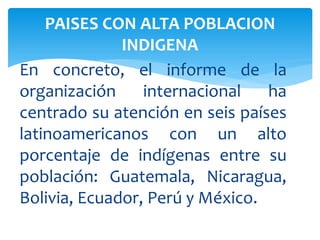 En concreto, el informe de la
organización internacional ha
centrado su atención en seis países
latinoamericanos con un alto
porcentaje de indígenas entre su
población: Guatemala, Nicaragua,
Bolivia, Ecuador, Perú y México.
PAISES CON ALTA POBLACION
INDIGENA
 