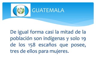 GUATEMALA
De igual forma casi la mitad de la
población son indígenas y solo 19
de los 158 escaños que posee,
tres de ellos para mujeres.
 