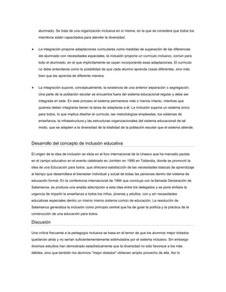 alumnado. Se trata de una organización inclusiva en sí misma, en la que se considera que todos los
miembros están capacitados para atender la diversidad.
La integración propone adaptaciones curriculares como medidas de superación de las diferencias
del alumnado con necesidades especiales; la inclusión propone un currículo inclusivo, común para
todo el alumnado, en el que implícitamente se vayan incorporando esas adaptaciones. El currículo
no debe entenderse como la posibilidad de que cada alumno aprenda cosas diferentes, sino más
bien que las aprenda de diferente manera.
La integración supone, conceptualmente, la existencia de una anterior separación o segregación.
Una parte de la población escolar se encuentra fuera del sistema educacional regular y debe ser
integrada en este. En este proceso el sistema permanece más o menos intacto, mientras que
quienes deben integrarse tienen la tarea de adaptarse a él. La inclusión supone un sistema único
para todos, lo que implica diseñar el currículo, las metodologías empleadas, los sistemas de
enseñanza, la infraestructura y las estructuras organizacionales del sistema educacional de tal
modo, que se adapten a la diversidad de la totalidad de la población escolar que el sistema atiende.
Desarrollo del concepto de inclusión educativa
El origen de la idea de inclusión se sitúa en el foro internacional de la Unesco que ha marcado pautas
en el campo educativo en el evento celebrado en Jomtien en 1990 en Tailandia, donde se promovió la
idea de una Educación para todos, que ofreciera satisfacción de las necesidades básicas de aprendizaje
al tiempo que desarrollara el bienestar individual y social de todas las personas dentro del sistema de
educación formal. En la conferencia internacional de 1994 que concluye con la llamada Declaración de
Salamanca, se produce una amplia adscripción a esta idea entre los delegados y se pone énfasis la
urgencia de impartir la enseñanza a todos los niños, jóvenes y adultos, con y sin necesidades
educativas especiales dentro un mismo mismo sistema común de educación. La resolución de
Salamanca generaliza la inclusión como principio central que ha de guiar la política y la práctica de la
construcción de una educación para todos.
Discusión
Una crítica frecuente a la pedagogía inclusiva se basa en el temor de que los alumnos mejor dotados
quedarían atrás y no serían suficientementemente estimulados por el sistema inclusivo. Sin embargo
diversos estudios han demostrado estadísticamente que la diversidad no sólo favorece a los más
débiles, sino que también los alumnos "mejor dotados" obtienen amplio provecho de ella. Así lo
 