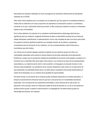 demuestran los estudios realizados en torno al programa de valoración internacional de estudiantes
realizado por la OCDE.
Otra visión crítica sostiene que si se acabara con la selección que hoy opera en la enseñanza básica y
media sólo se obtendría una mayor proporción de aspirantes a la educación superior o universitaria,
momento en el que a más tardar tendría que existir un filtro social que impidiera el masivo e innecesario
ingreso a las universidades.
Se le critica además a la inclusión el no considerar suficientemente la sobrecarga adicional que
significaría para los maestros, exigiendo finalmente de ellos un desmedido aumento de sus horas de
trabajo dedicadas a planificación e implementación mucho más compleja de este currículum para todos.
Su puesta en práctica significaría además una completa revisión de los planes y programas
universitarios para la formación de los maestros, con los correspondientes costos financieros y
burocráticos que ello implica.
Los críticos de la inclusión agregan además el aspecto de que existirían grupos de niños con
necesidades especiales para quienes el actual sistema de escuelas especiales sería plenamente
beneficioso, puesto que la escuela les otorgaría la posibilidad de encuentro entre iguales y ayudaría a la
formación de su identidad. Ello sería según esta postura, muy central en el caso de los discapacitados
sensoriales (p. ej. trastornos de la visión o de la audición y el lenguaje) y la escuela inclusiva no les
ofrecería esta posibilidad. Los partidarios de la inclusión desestiman esta crítica con el argumento de
que justamente una identidad propia sana y sin daño para la autoestima sólo puede desarrollarse en
medio de la diversidad y en un contexto de la igualdad de oportunidades.
De todas formas, la concreción de la inclusión puede centrarse solamente en el ámbito educativo, ni
tampoco exclusivamente enfocarse hacia lo que toca a las personas con necesidades educativas
especiales. Sus concepciones son igualmente extensibles a otros sectores de la vida social. Su
aplicación como principio rector en instancias locales de toma de decisión (p. ej, los en los gobiernos
locales) podría ayudar a impedir la discriminación o la segregación de determinados grupos en
desventaja (los jóvenes, las mujeres).
 