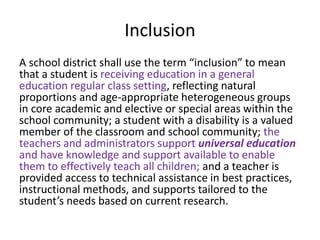 Inclusion
A school district shall use the term “inclusion” to mean
that a student is receiving education in a general
education regular class setting, reflecting natural
proportions and age-appropriate heterogeneous groups
in core academic and elective or special areas within the
school community; a student with a disability is a valued
member of the classroom and school community; the
teachers and administrators support universal education
and have knowledge and support available to enable
them to effectively teach all children; and a teacher is
provided access to technical assistance in best practices,
instructional methods, and supports tailored to the
student’s needs based on current research.
 