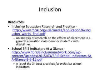 Inclusion
Resources
• Inclusive Education Research and Practice -
http://www.mcie.org/usermedia/application/6/incl
usion_works_final.pdf
– An analysis of research on the effects of placement in a
general education classroom for students with
disabilities.
• School BPIE Indicators At a Glance -
http://www.floridainclusionnetwork.com/wp-
content/uploads/2015/03/BPIE-School-Indicators-At-
A-Glance-3-5-15.pdf
– A list of the 34 best practices for inclusion school
indicators.
 