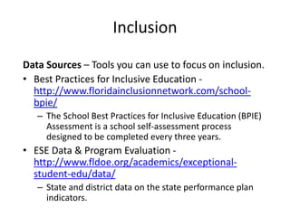 Inclusion
Data Sources – Tools you can use to focus on inclusion.
• Best Practices for Inclusive Education -
http://www.floridainclusionnetwork.com/school-
bpie/
– The School Best Practices for Inclusive Education (BPIE)
Assessment is a school self-assessment process
designed to be completed every three years.
• ESE Data & Program Evaluation -
http://www.fldoe.org/academics/exceptional-
student-edu/data/
– State and district data on the state performance plan
indicators.
 