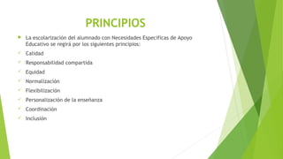 PRINCIPIOS
 La escolarización del alumnado con Necesidades Específicas de Apoyo
Educativo se regirá por los siguientes principios:
 Calidad
 Responsabilidad compartida
 Equidad
 Normalización
 Flexibilización
 Personalización de la enseñanza
 Coordinación
 Inclusión
 