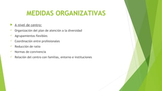 MEDIDAS ORGANIZATIVAS
 A nivel de centro:
 Organización del plan de atención a la diversidad
 Agrupamientos flexibles
 Coordinación entre profesionales
 Reducción de ratio
 Normas de convivencia
 Relación del centro con familias, entorno e instituciones
 