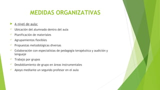MEDIDAS ORGANIZATIVAS
 A nivel de aula:
 Ubicación del alumnado dentro del aula
 Planificación de materiales
 Agrupamientos flexibles
 Propuestas metodológicas diversas
 Colaboración con especialistas de pedagogía terapéutica y audición y
lenguaje
 Trabajo por grupos
 Desdoblamiento de grupo en áreas instrumentales
 Apoyo mediante un segundo profesor en el aula
 