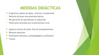 MEDIDAS DIDÁCTICAS
 Programas y planes de apoyo, refuerzo y recuperación
 Refuerzo de áreas instrumentales básicas
 Recuperación de aprendizajes no adquiridos
 Planes para alumnado que no promociones curso
 Apoyo en horario de tarde: Plan de acompañamiento
 Refuerzo educativo
 Orientación educativa, psicopedagógica y profesional
 Tutoría
 