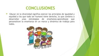CONCLUSIONES
  Educar en la diversidad significa ejercer los principios de igualdad y
equidad a los que todo ser humano tiene derecho, lo que conlleva a
desarrollar unas estrategias de enseñanza-aprendizaje que
personalicen la enseñanza en un marco y dinámica de trabajo para
todos.
 