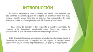 INTRODUCCIÓN
En nuestra experiencia como docentes, nos damos cuenta que no hay
dos alumnos o alumnas iguales ni tampoco un alumnado tipo. Por ello,
nuestra función como docentes es detectar las necesidades de cada
alumno/a, conocer cómo aprenden más fácilmente y motivarlos.
Esta forma de atender y dar respuesta a nuestro alumnado, de
respetar a la diversidad, valorándola como fuente de riqueza y
pluralidad es lo que hace que nuestro trabajo tenga sentido.
Esta diversidad produce variedad de situaciones educativas, ayuda a
fomentar la autoestima, el orgullo por los logros, el respeto entre
compañeros/as, el sentido de pertenencia a un grupo y valía personal.
 
