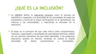 ¿QUÉ ES LA INCLUSIÓN?
 La UNESCO define la educación inclusiva como el proceso de
identificar y responder a la diversidad de las necesidades de todos los
estudiantes a través de la mayor participación en el aprendizaje, las
culturas y las comunidades, y reduciendo la exclusión en la
educación.
 Se basa en el principio de que cada niño/a tiene características,
intereses, capacidades y necesidades de aprendizaje distintos y deben
ser los sistemas educativos los que están diseñados, y los programas
educativos puestos en marcha, teniendo en cuenta la amplia
diversidad de dichas características y necesidades. 
 