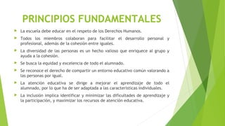 PRINCIPIOS FUNDAMENTALES
 La escuela debe educar en el respeto de los Derechos Humanos.
 Todos los miembros colaboran para facilitar el desarrollo personal y
profesional, además de la cohesión entre iguales.
 La diversidad de las personas es un hecho valioso que enriquece al grupo y
ayuda a la cohesión.
 Se busca la equidad y excelencia de todo el alumnado.
 Se reconoce el derecho de compartir un entorno educativo común valorando a
las personas por igual.
 La atención educativa se dirige a mejorar el aprendizaje de todo el
alumnado, por lo que ha de ser adaptada a las características individuales.
 La inclusión implica identificar y minimizar las dificultades de aprendizaje y
la participación, y maximizar los recursos de atención educativa.
 