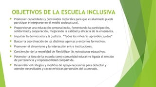 OBJETIVOS DE LA ESCUELA INCLUSIVA
 Promover capacidades y contenidos culturales para que el alumnado pueda
participar e integrarse en el medio sociocultural.
 Proporcionar una educación personalizada, fomentando la participación,
solidaridad y cooperación, mejorando la calidad y eficacia de la enseñanza.
 Impulsar la democracia y la justicia. “Todos los niños/as aprenden juntos”
 Buscar la coordinación de los distintos agentes y entornos formativos.
 Promover el dinamismo y la interacción entre instituciones.
 Concienciar de la necesidad de flexibilizar las estructuras educativas.
 Potenciar la idea de la escuela como comunidad educativa ligada al sentido
de pertenencia y responsabilidad compartida.
 Desarrollar estrategias y medidas de apoyo necesarias para detectar y
atender necesidades y características personales del alumnado.
 