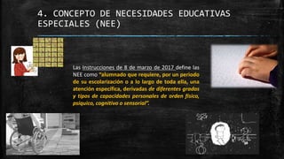 4. CONCEPTO DE NECESIDADES EDUCATIVAS
ESPECIALES (NEE)
Las Instrucciones de 8 de marzo de 2017 define las
NEE como “alumnado que requiere, por un periodo
de su escolarización o a lo largo de toda ella, una
atención específica, derivadas de diferentes grados
y tipos de capacidades personales de orden físico,
psíquico, cognitivo o sensorial”.
 