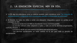 2. LA EDUCACIÓN ESPECIAL HOY EN DÍA.
 La EE dejó de entenderse como un sistema paralelo, para concebirse como “un conjunto de
recursos puestos a disposición de la escuela para atender a la diversidad del alumnado”
 El derecho de todos los niños a recibir una educación integradora supone un cambio en el
concepto de NEE:
- Escolarizar al alumno con NEE en el ambiente menos restrictivo posible.
- La escuela ordinaria debe adaptarse a todos y cada uno de los alumnos (organización,
currículo, recursos…)
- Los Centros de EE son unos centros más dentro del sector educativo.
- Los alumnos escolarizados en estos centros no lo son para todo su periodo de
escolarización.
 