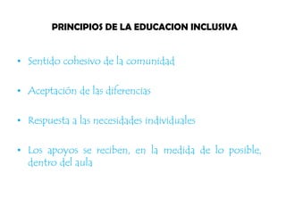 PRINCIPIOS DE LA EDUCACION INCLUSIVA
• Sentido cohesivo de la comunidad
• Aceptación de las diferencias
• Respuesta a las necesidades individuales
• Los apoyos se reciben, en la medida de lo posible,
dentro del aula
 