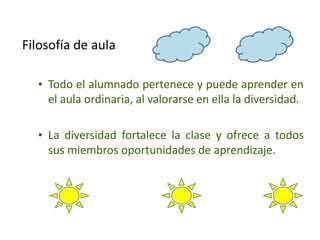 Filosofía de aula
• Todo el alumnado pertenece y puede aprender en
el aula ordinaria, al valorarse en ella la diversidad.
• La diversidad fortalece la clase y ofrece a todos
sus miembros oportunidades de aprendizaje.
 