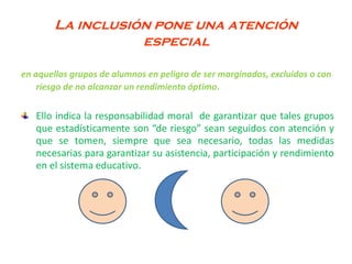 La inclusión pone una atención
especial
en aquellos grupos de alumnos en peligro de ser marginados, excluidos o con
riesgo de no alcanzar un rendimiento óptimo.
Ello indica la responsabilidad moral de garantizar que tales grupos
que estadísticamente son “de riesgo” sean seguidos con atención y
que se tomen, siempre que sea necesario, todas las medidas
necesarias para garantizar su asistencia, participación y rendimiento
en el sistema educativo.
 