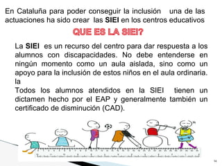 14
La SIEI es un recurso del centro para dar respuesta a los
alumnos con discapacidades. No debe entenderse en
ningún momento como un aula aislada, sino como un
apoyo para la inclusión de estos niños en el aula ordinaria.
la
Todos los alumnos atendidos en la SIEI tienen un
dictamen hecho por el EAP y generalmente también un
certificado de disminución (CAD).
En Cataluña para poder conseguir la inclusión una de las
actuaciones ha sido crear las SIEI en los centros educativos
 
