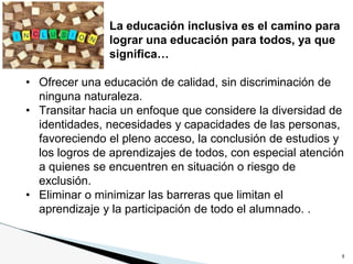 6
La educación inclusiva es el camino para
lograr una educación para todos, ya que
significa…
• Ofrecer una educación de calidad, sin discriminación de
ninguna naturaleza.
• Transitar hacia un enfoque que considere la diversidad de
identidades, necesidades y capacidades de las personas,
favoreciendo el pleno acceso, la conclusión de estudios y
los logros de aprendizajes de todos, con especial atención
a quienes se encuentren en situación o riesgo de
exclusión.
• Eliminar o minimizar las barreras que limitan el
aprendizaje y la participación de todo el alumnado. .
 