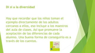 Di sí a la diversidad
Hay que recordar que los niños toman el
ejemplo directamente de los adultos
cercanos a ellos, eso incluye a los maestros
del aula de clases. Así que promueve la
aceptación de las diferencias de cada
alumno. Una buena forma de conseguirlo es a
través de los cuentos.
 