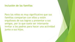 Inclusión de las familias
Para los niños es muy significativo que sus
familias compartan con ellos y estén
orgullosos de sus logros y presentar a sus
amigos, por lo que suele ser intersante
invitar a los padres para hacer una actividad
junto a sus hijos.
 