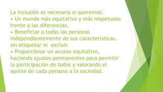 La inclusión es necesaria si queremos:
• Un mundo más equitativo y más respetuoso
frente a las diferencias.
• Beneficiar a todas las personas
independientemente de sus características,
sin etiquetar ni excluir.
• Proporcionar un acceso equitativo,
haciendo ajustes permanentes para permitir
la participación de todos y valorando el
aporte de cada persona a la sociedad.
 