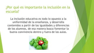 ¿Por qué es importante la inclusión en la
escuela?
La inclusión educativa es todo lo opuesto a la
uniformidad de la enseñanza, y desarrolla
contenidos a partir de las igualdades y diferencias
de los alumnos, de esa manera busca fomentar la
buena convivencia dentro y fuera de las aulas.
 