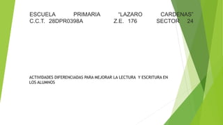 ESCUELA PRIMARIA “LAZARO CARDENAS”
C.C.T. 28DPR0398A Z.E. 176 SECTOR 24
ACTIVIDADES DIFERENCIADAS PARA MEJORAR LA LECTURA Y ESCRITURA EN
LOS ALUMNOS
 