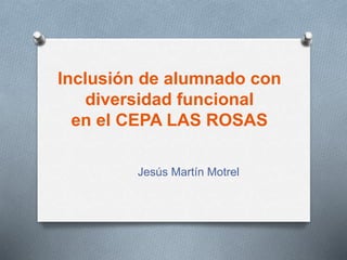 Inclusión de alumnado con
diversidad funcional
en el CEPA LAS ROSAS
Jesús Martín Motrel
 
