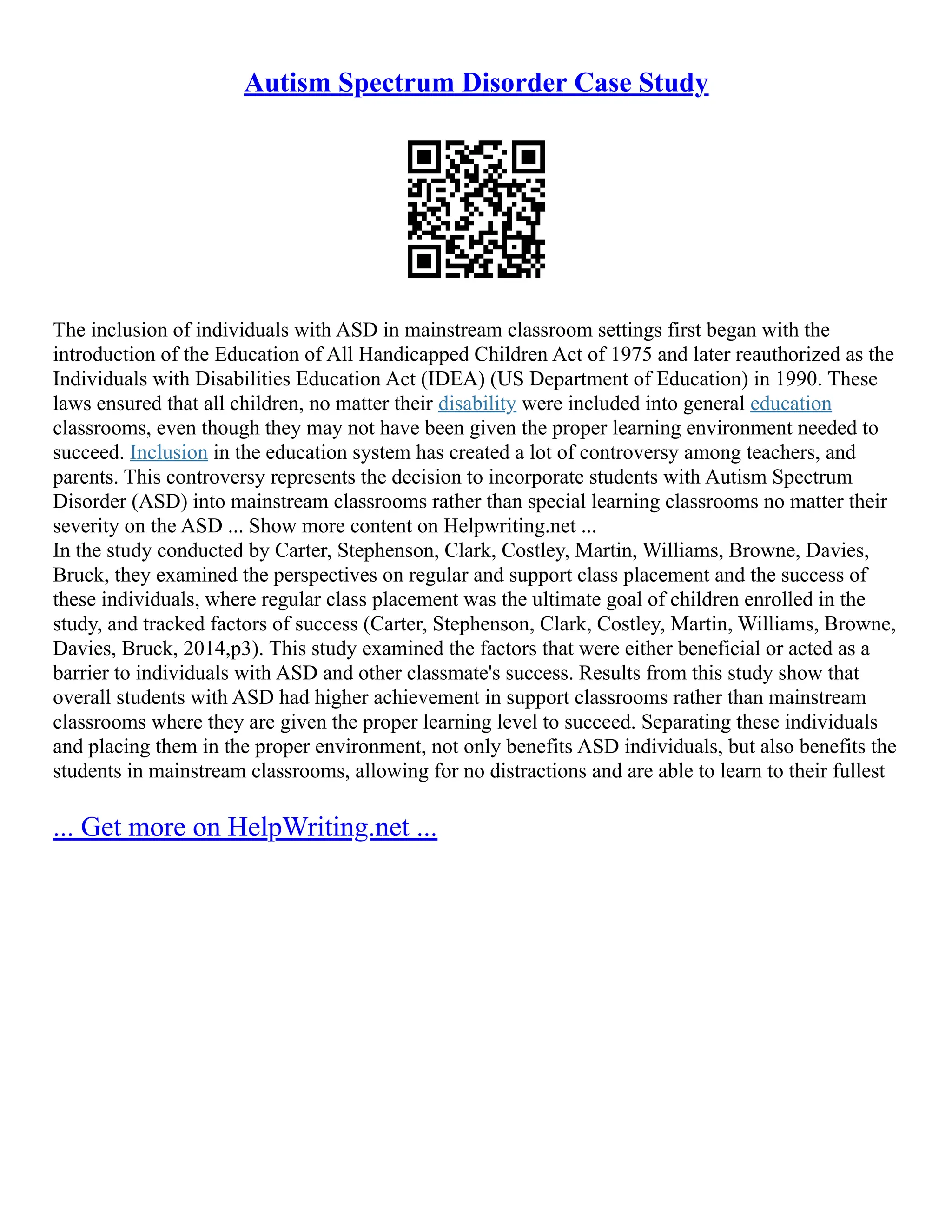 Autism Spectrum Disorder Case Study
The inclusion of individuals with ASD in mainstream classroom settings first began with the
introduction of the Education of All Handicapped Children Act of 1975 and later reauthorized as the
Individuals with Disabilities Education Act (IDEA) (US Department of Education) in 1990. These
laws ensured that all children, no matter their disability were included into general education
classrooms, even though they may not have been given the proper learning environment needed to
succeed. Inclusion in the education system has created a lot of controversy among teachers, and
parents. This controversy represents the decision to incorporate students with Autism Spectrum
Disorder (ASD) into mainstream classrooms rather than special learning classrooms no matter their
severity on the ASD ... Show more content on Helpwriting.net ...
In the study conducted by Carter, Stephenson, Clark, Costley, Martin, Williams, Browne, Davies,
Bruck, they examined the perspectives on regular and support class placement and the success of
these individuals, where regular class placement was the ultimate goal of children enrolled in the
study, and tracked factors of success (Carter, Stephenson, Clark, Costley, Martin, Williams, Browne,
Davies, Bruck, 2014,p3). This study examined the factors that were either beneficial or acted as a
barrier to individuals with ASD and other classmate's success. Results from this study show that
overall students with ASD had higher achievement in support classrooms rather than mainstream
classrooms where they are given the proper learning level to succeed. Separating these individuals
and placing them in the proper environment, not only benefits ASD individuals, but also benefits the
students in mainstream classrooms, allowing for no distractions and are able to learn to their fullest
... Get more on HelpWriting.net ...
 