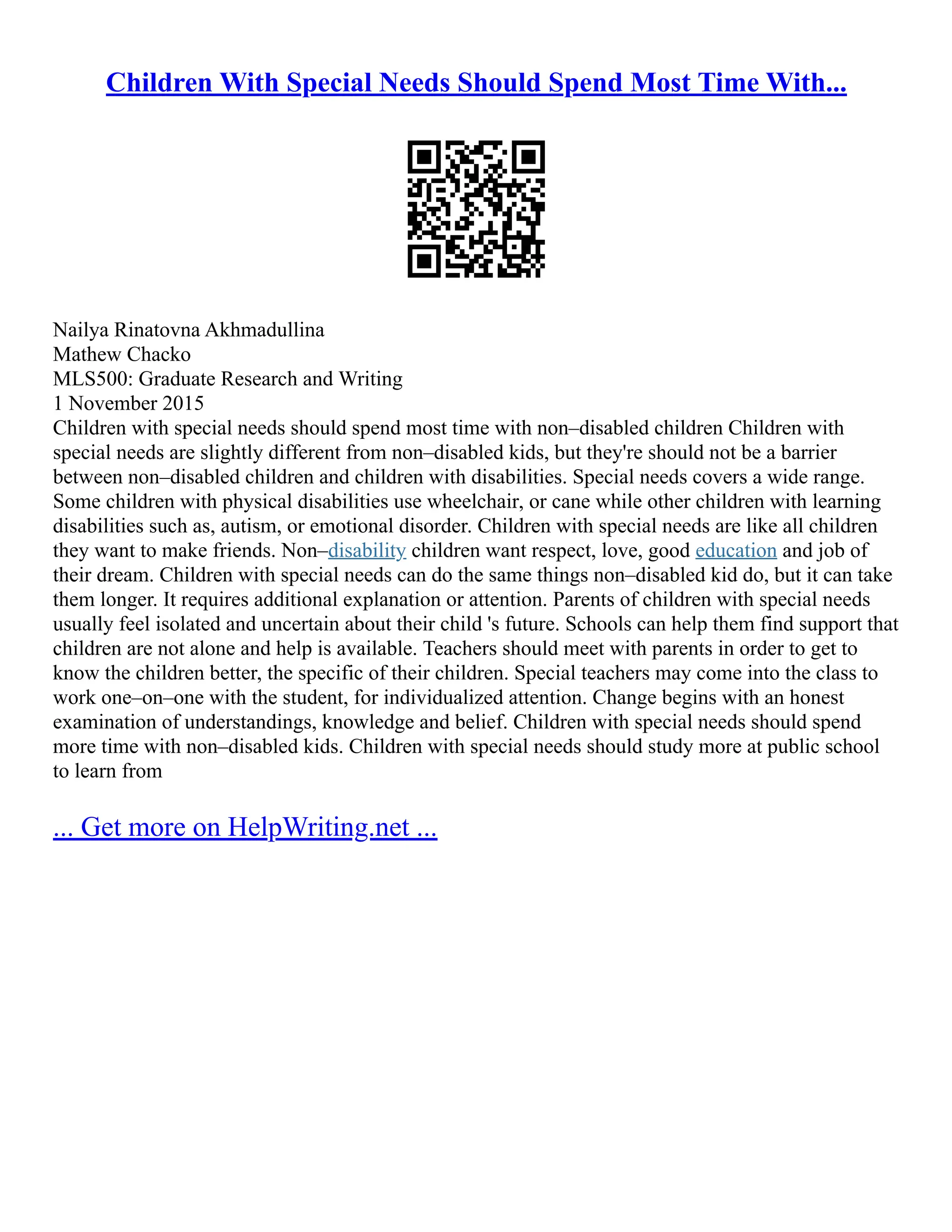 Children With Special Needs Should Spend Most Time With...
Nailya Rinatovna Akhmadullina
Mathew Chacko
MLS500: Graduate Research and Writing
1 November 2015
Children with special needs should spend most time with non–disabled children Children with
special needs are slightly different from non–disabled kids, but they're should not be a barrier
between non–disabled children and children with disabilities. Special needs covers a wide range.
Some children with physical disabilities use wheelchair, or cane while other children with learning
disabilities such as, autism, or emotional disorder. Children with special needs are like all children
they want to make friends. Non–disability children want respect, love, good education and job of
their dream. Children with special needs can do the same things non–disabled kid do, but it can take
them longer. It requires additional explanation or attention. Parents of children with special needs
usually feel isolated and uncertain about their child 's future. Schools can help them find support that
children are not alone and help is available. Teachers should meet with parents in order to get to
know the children better, the specific of their children. Special teachers may come into the class to
work one–on–one with the student, for individualized attention. Change begins with an honest
examination of understandings, knowledge and belief. Children with special needs should spend
more time with non–disabled kids. Children with special needs should study more at public school
to learn from
... Get more on HelpWriting.net ...
 