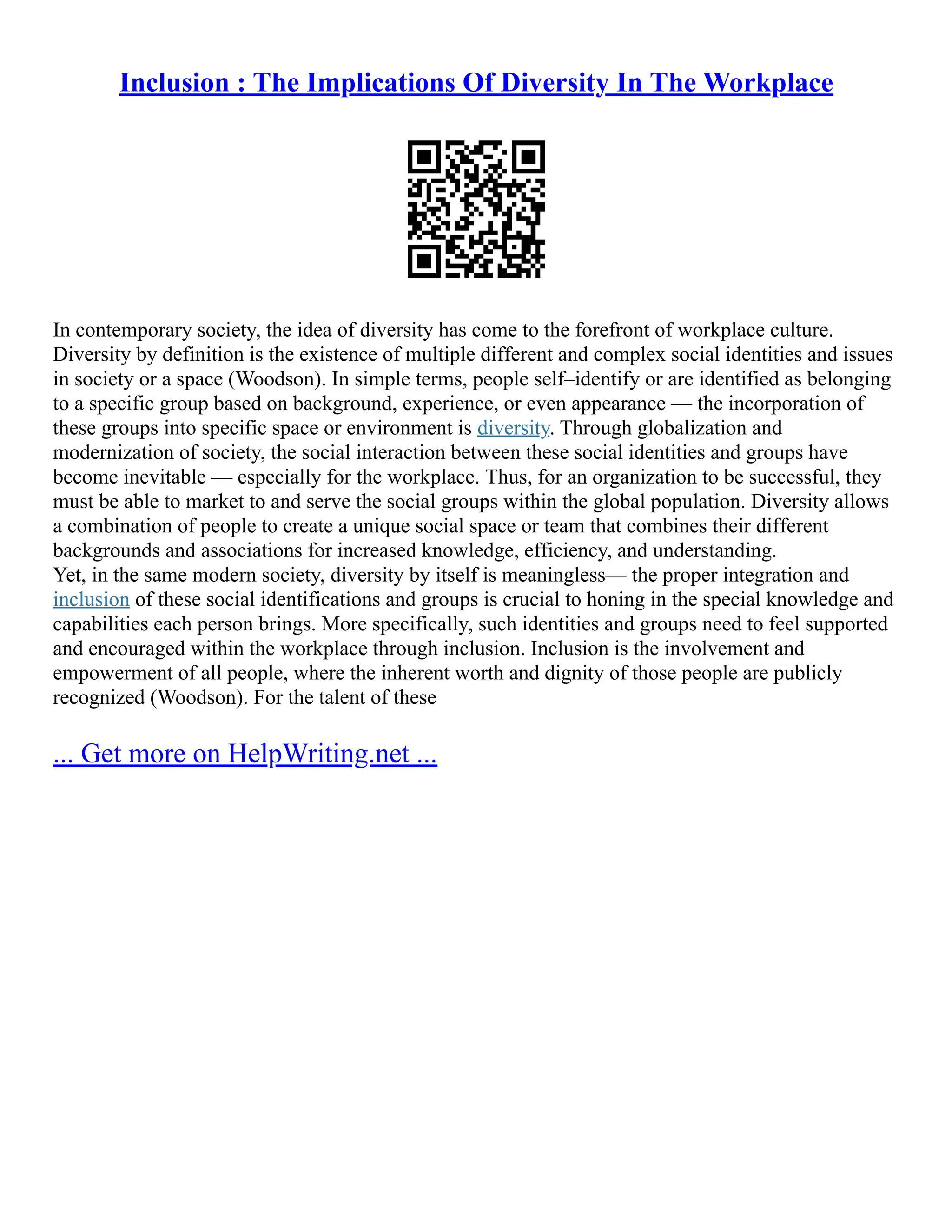Inclusion : The Implications Of Diversity In The Workplace
In contemporary society, the idea of diversity has come to the forefront of workplace culture.
Diversity by definition is the existence of multiple different and complex social identities and issues
in society or a space (Woodson). In simple terms, people self–identify or are identified as belonging
to a specific group based on background, experience, or even appearance –– the incorporation of
these groups into specific space or environment is diversity. Through globalization and
modernization of society, the social interaction between these social identities and groups have
become inevitable –– especially for the workplace. Thus, for an organization to be successful, they
must be able to market to and serve the social groups within the global population. Diversity allows
a combination of people to create a unique social space or team that combines their different
backgrounds and associations for increased knowledge, efficiency, and understanding.
Yet, in the same modern society, diversity by itself is meaningless–– the proper integration and
inclusion of these social identifications and groups is crucial to honing in the special knowledge and
capabilities each person brings. More specifically, such identities and groups need to feel supported
and encouraged within the workplace through inclusion. Inclusion is the involvement and
empowerment of all people, where the inherent worth and dignity of those people are publicly
recognized (Woodson). For the talent of these
... Get more on HelpWriting.net ...
 